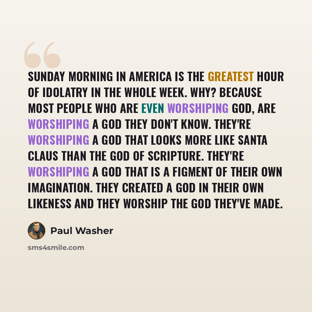 “Sunday morning in America is the greatest hour of idolatry in the whole week. Why? Because most people who are even worshiping God, are worshiping a God they don't know. They're worshiping a god that looks more like Santa Claus than the God of Scripture. They're worshiping a god that is a figment…” quote by Paul Washer