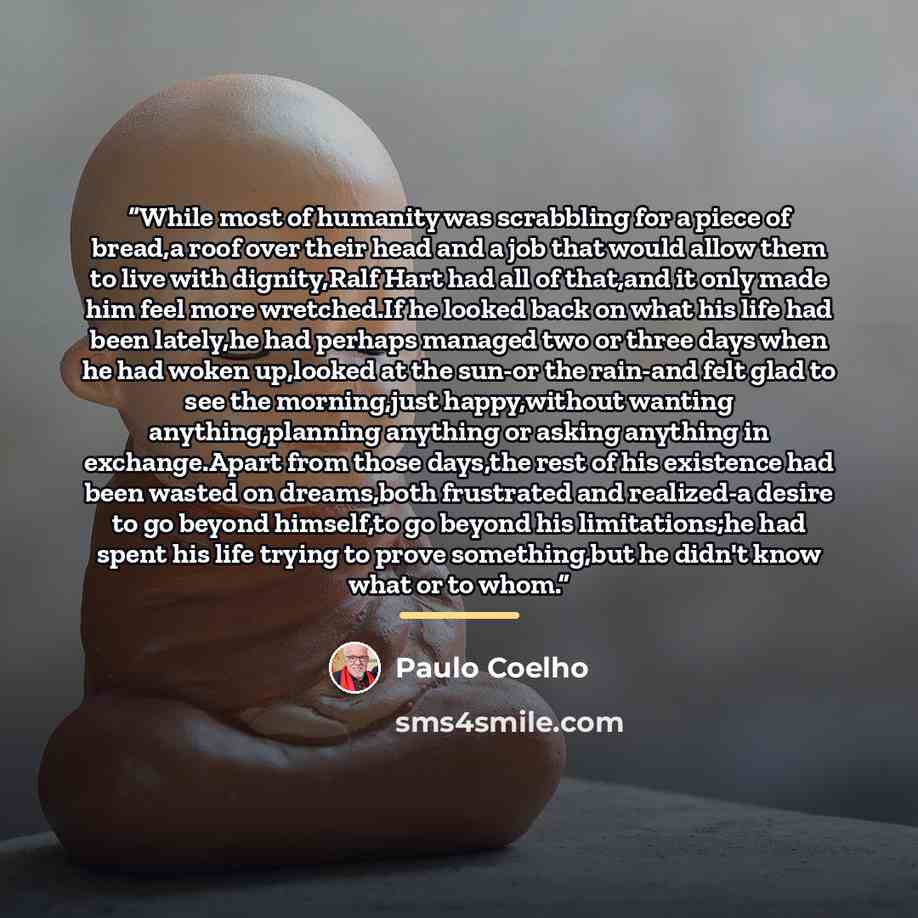 “While most of humanity was scrabbling for a piece of bread,a roof over their head and a job that would allow them to live with dignity,Ralf Hart had all of that,and it only made him feel more wretched.If he looked back on what his life had been lately,he had perhaps managed two or three days when…” quote by Paulo Coelho