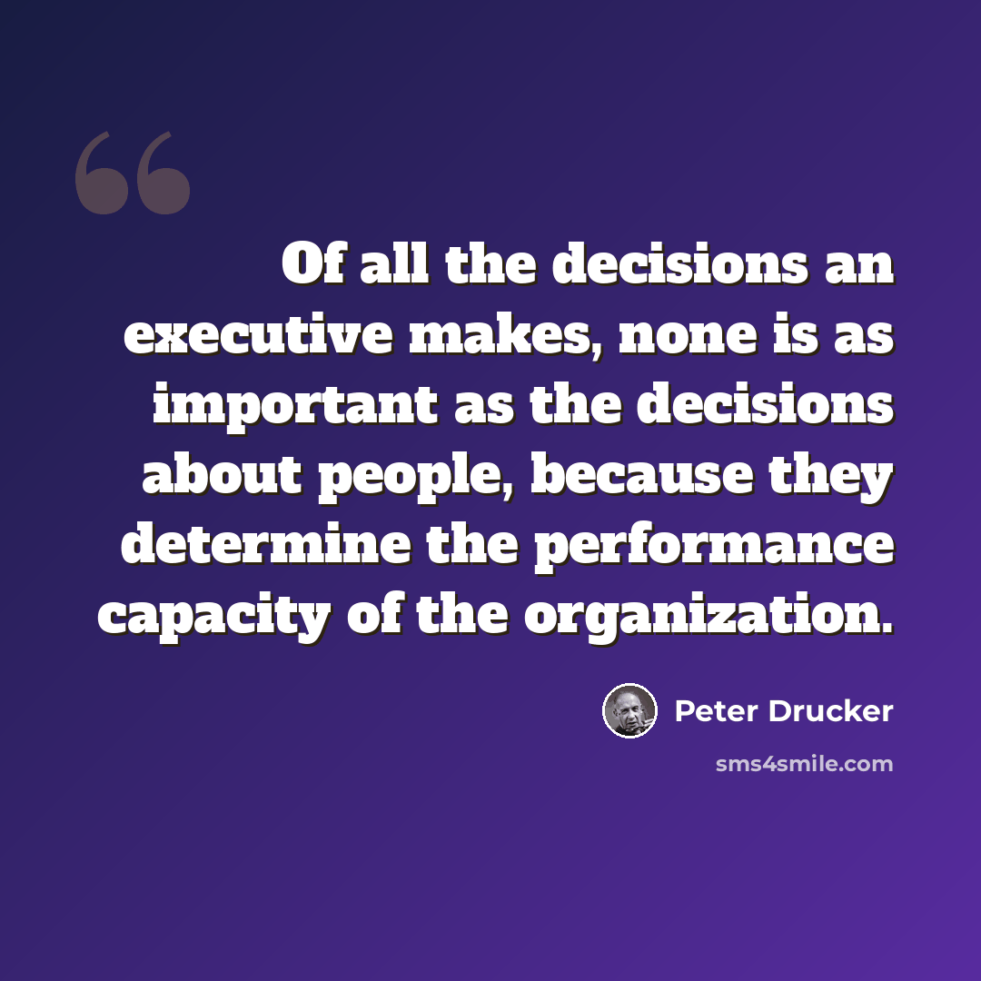 “Of all the decisions an executive makes, none is as important as the decisions about people, because they determine the performance capacity of the organization.” quote by Peter Drucker