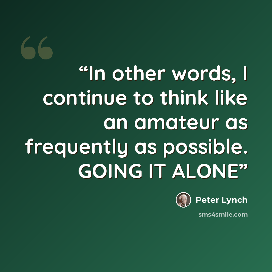 “In other words, I continue to think like an amateur as frequently as possible. GOING IT ALONE” quote by Peter Lynch