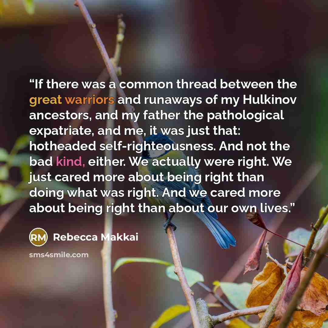 “If there was a common thread between the great warriors and runaways of my Hulkinov ancestors, and my father the pathological expatriate, and me, it was just that: hotheaded self-righteousness. And not the bad kind, either. We actually were right. We just cared more about being right than doing…” quote by Rebecca Makkai
