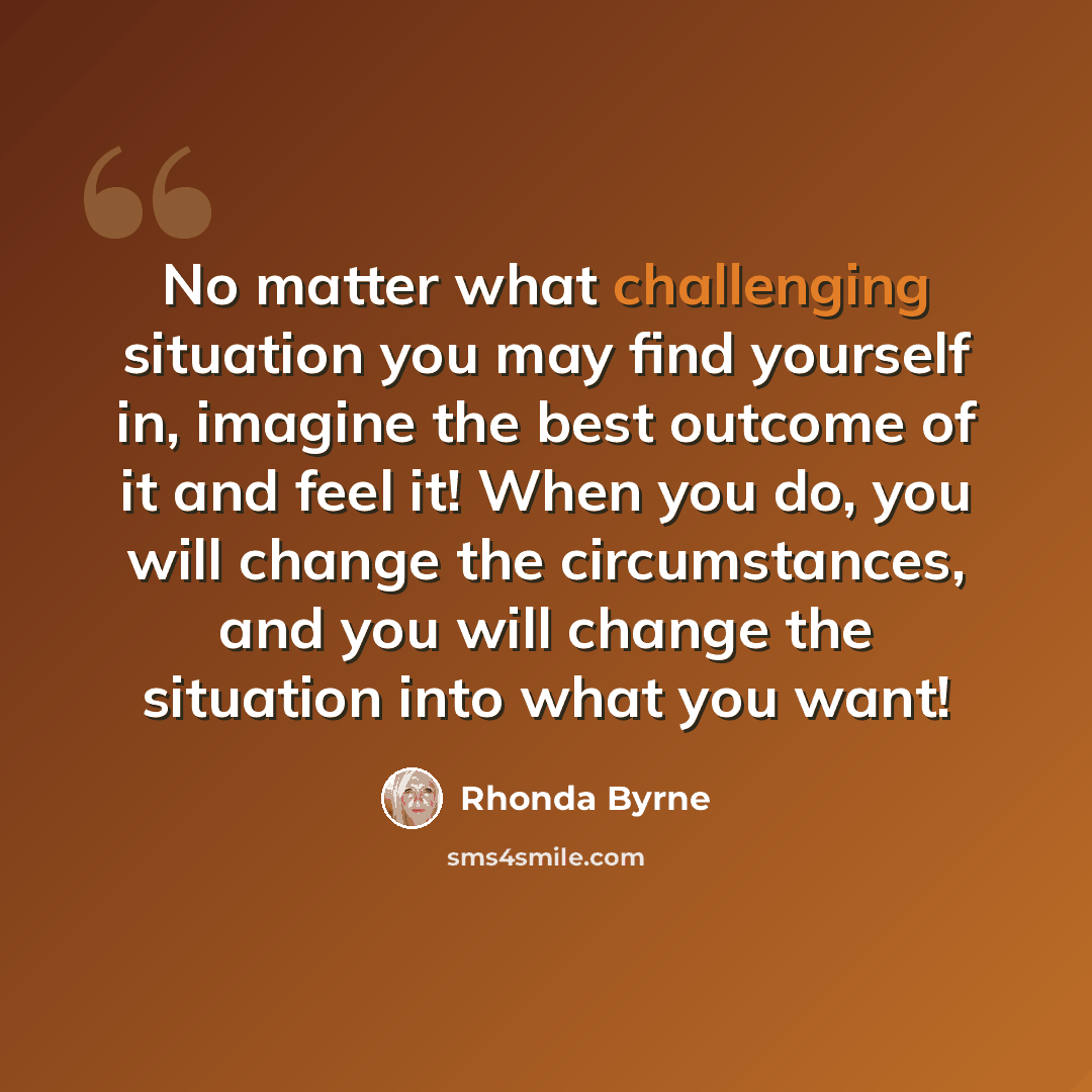 “No matter what challenging situation you may find yourself in, imagine the best outcome of it and feel it! When you do, you will change the circumstances, and you will change the situation into what you want!” quote by Rhonda Byrne