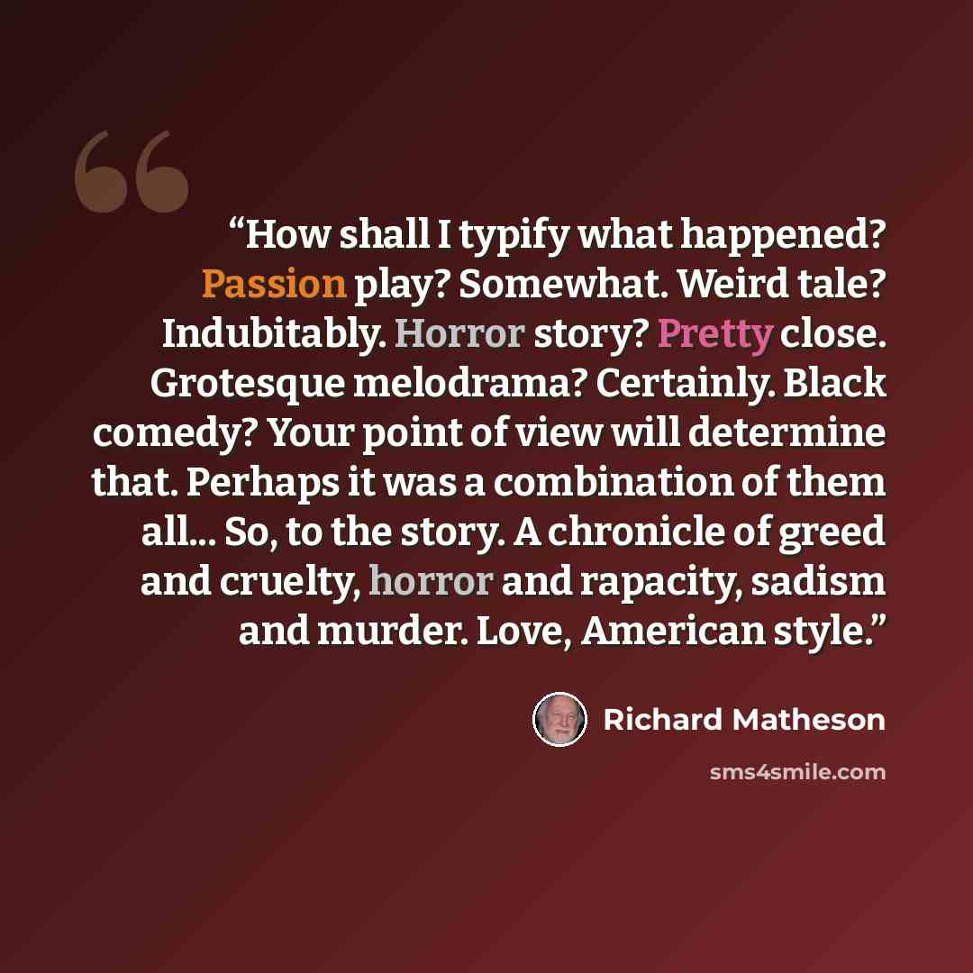 “How shall I typify what happened? Passion play? Somewhat. Weird tale? Indubitably. Horror story? Pretty close. Grotesque melodrama? Certainly. Black comedy? Your point of view will determine that. Perhaps it was a combination of them all... So, to the story. A chronicle of greed and cruelty…” quote by Richard Matheson