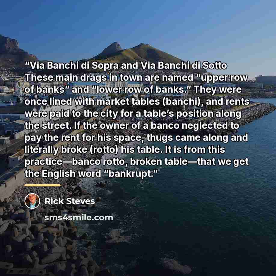 “Via Banchi di Sopra and Via Banchi di Sotto These main drags in town are named “upper row of banks” and “lower row of banks.” They were once lined with market tables (banchi), and rents were paid to the city for a table’s position along the street. If the owner of a banco neglected to pay the rent…” quote by Rick Steves