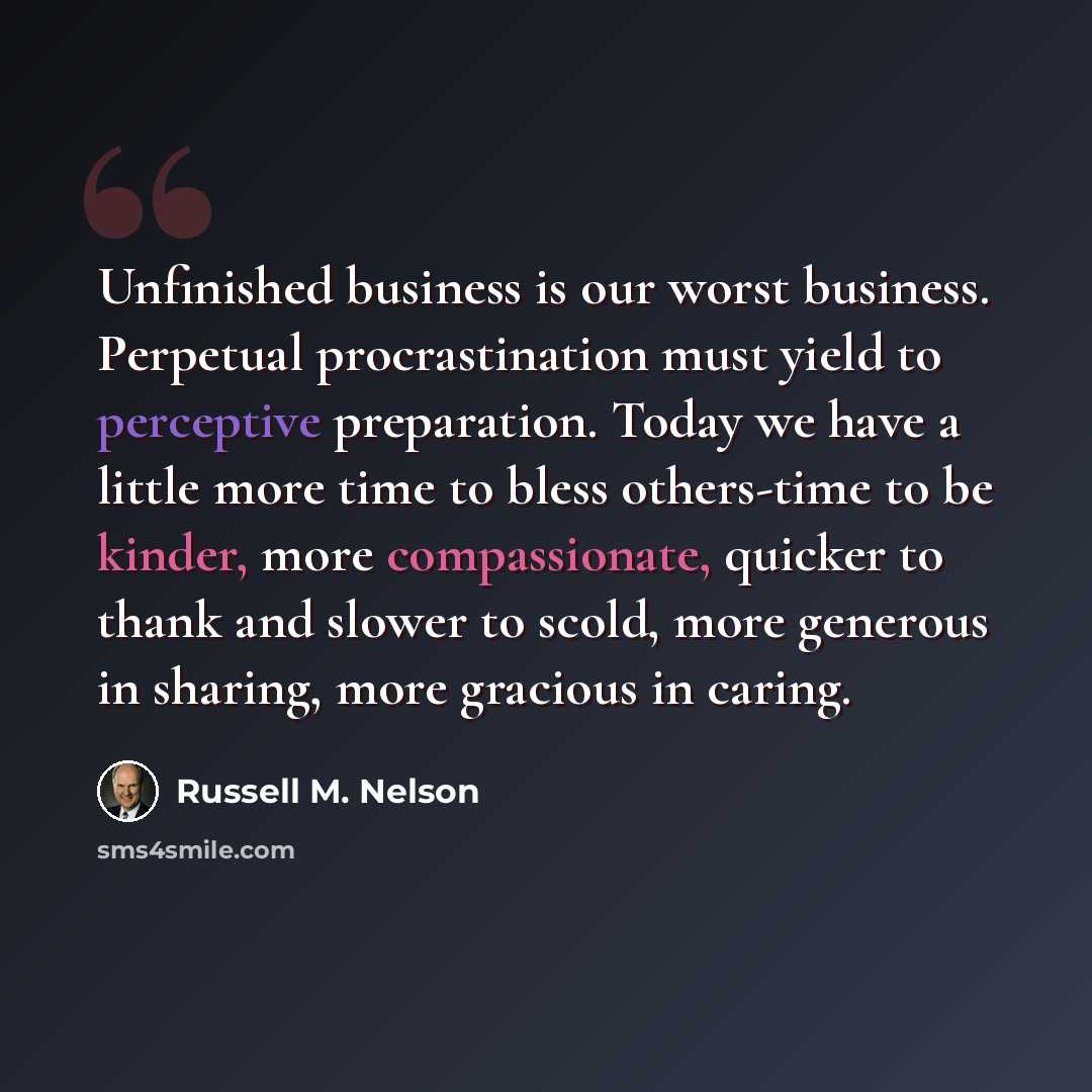 “Unfinished business is our worst business. Perpetual procrastination must yield to perceptive preparation. Today we have a little more time to bless others-time to be kinder, more compassionate, quicker to thank and slower to scold, more generous in sharing, more gracious in caring.” quote by Russell M. Nelson