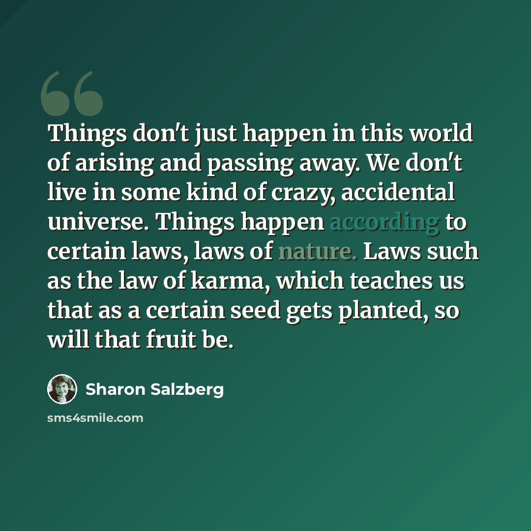 “Things don't just happen in this world of arising and passing away. We don't live in some kind of crazy, accidental universe. Things happen according to certain laws, laws of nature. Laws such as the law of karma, which teaches us that as a certain seed gets planted, so will that fruit be.” quote by Sharon Salzberg