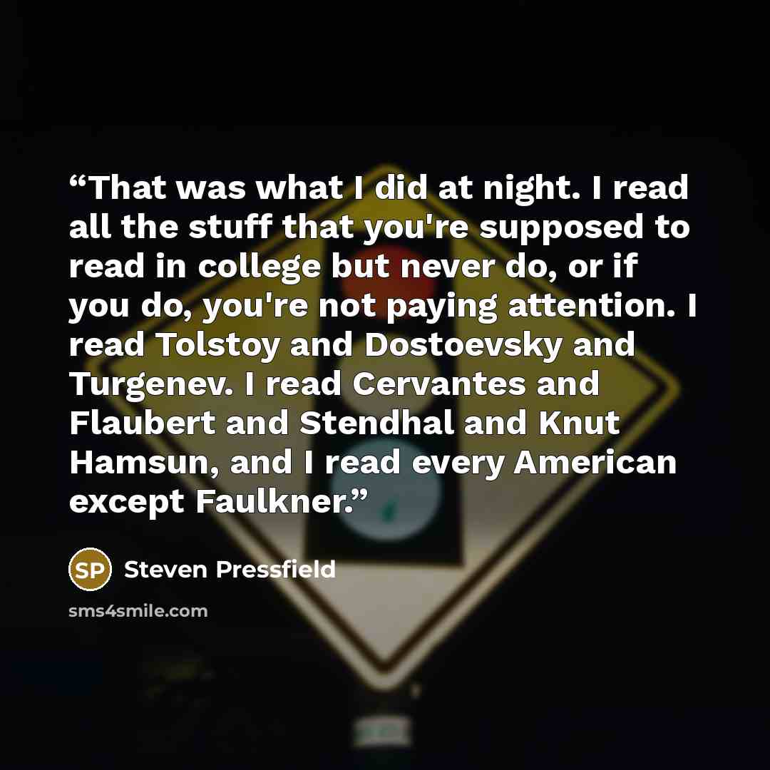 “That was what I did at night. I read all the stuff that you're supposed to read in college but never do, or if you do, you're not paying attention. I read Tolstoy and Dostoevsky and Turgenev. I read Cervantes and Flaubert and Stendhal and Knut Hamsun, and I read every American except Faulkner.” quote by Steven Pressfield