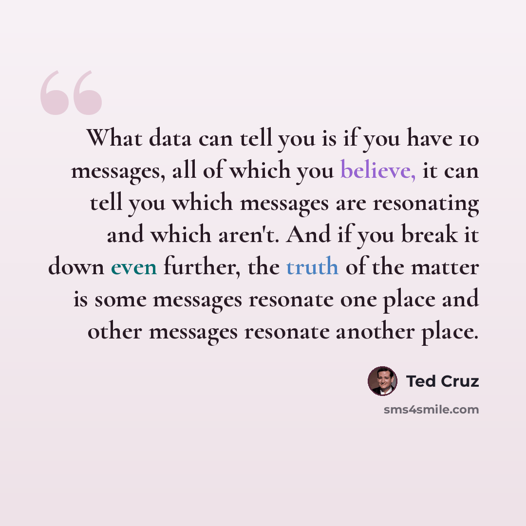 “What data can tell you is if you have 10 messages, all of which you believe, it can tell you which messages are resonating and which aren't. And if you break it down even further, the truth of the matter is some messages resonate one place and other messages resonate another place.” quote by Ted Cruz