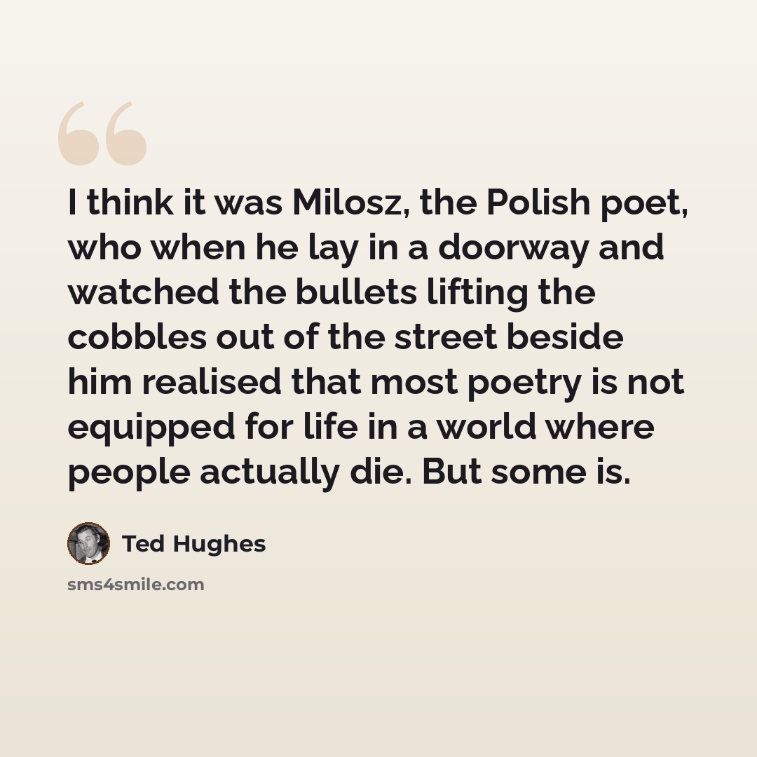 “I think it was Milosz, the Polish poet, who when he lay in a doorway and watched the bullets lifting the cobbles out of the street beside him realised that most poetry is not equipped for life in a world where people actually die. But some is.” quote by Ted Hughes
