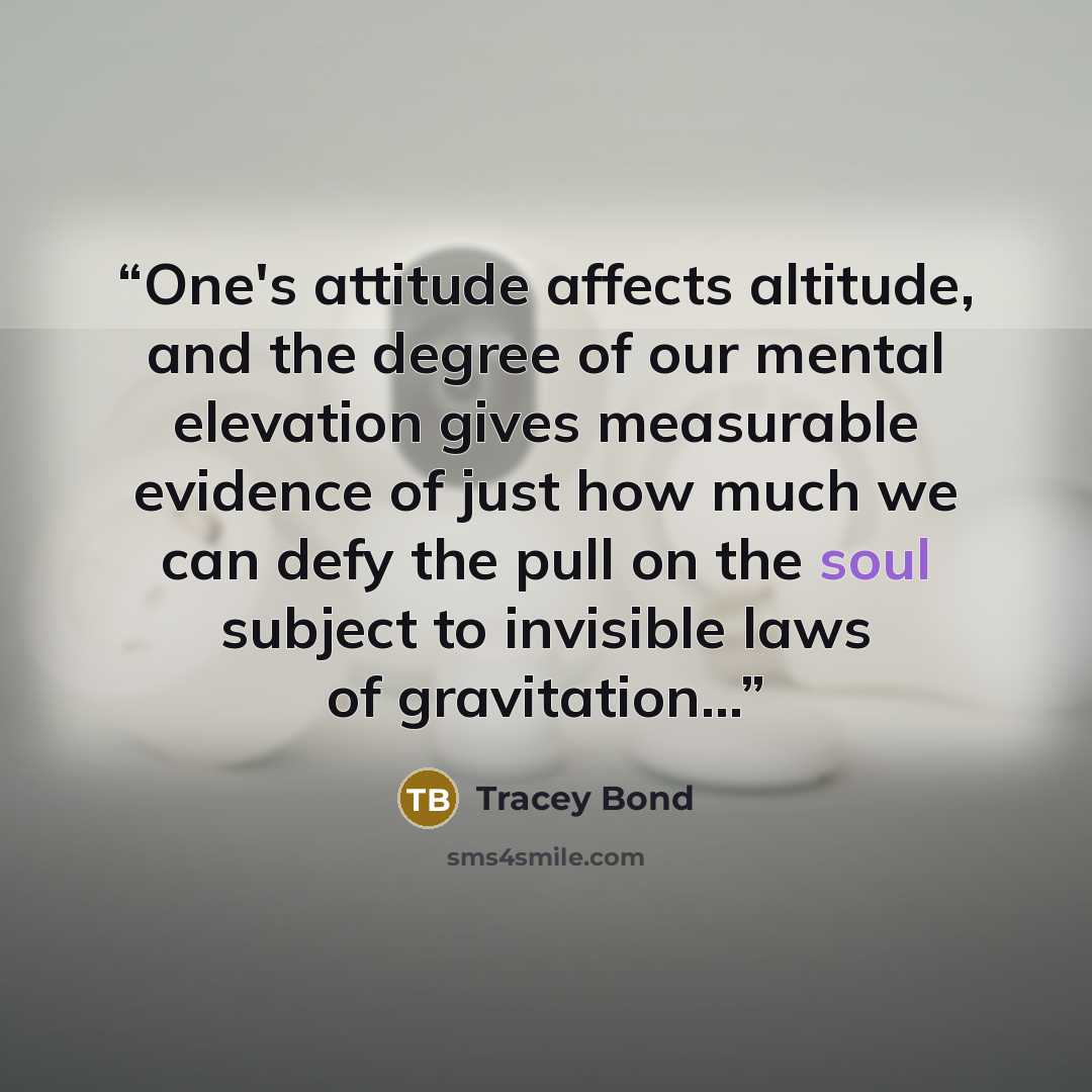 “One's attitude affects altitude, and the degree of our mental elevation gives measurable evidence of just how much we can defy the pull on the soul subject to invisible laws of gravitation...” quote by Tracey Bond