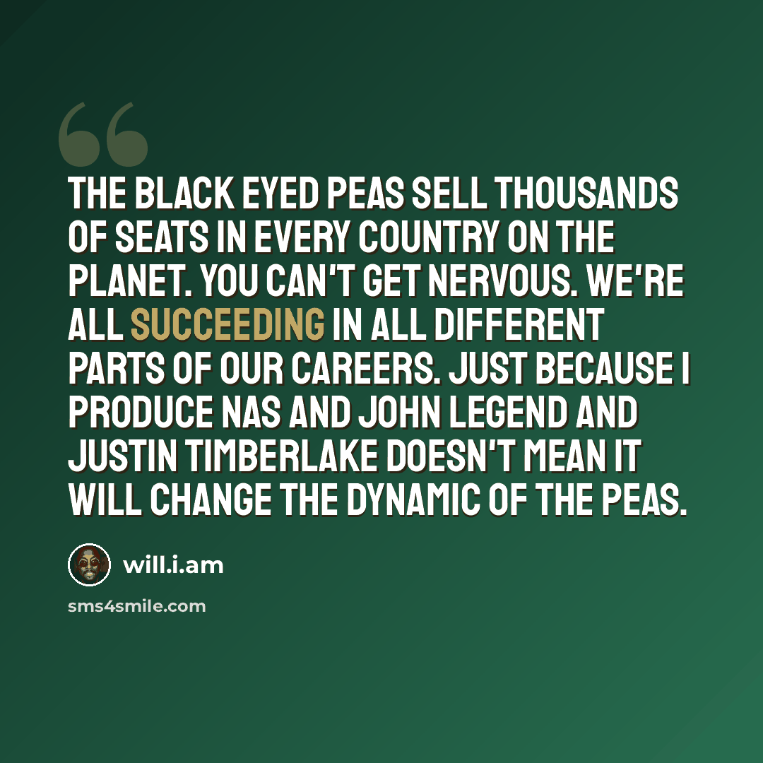 “The Black Eyed Peas sell thousands of seats in every country on the planet. You can't get nervous. We're all succeeding in all different parts of our careers. Just because I produce Nas and John Legend and Justin Timberlake doesn't mean it will change the dynamic of the Peas.” quote by will.i.am