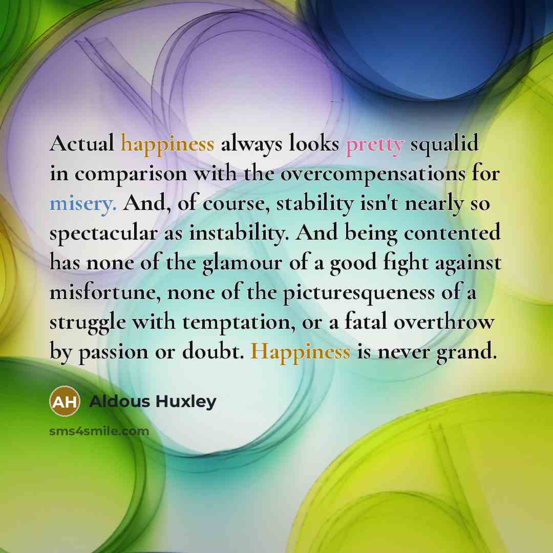 “Actual happiness always looks pretty squalid in comparison with the overcompensations for misery. And, of course, stability isn't nearly so spectacular as instability. And being contented has none of the glamour of a good fight against misfortune, none of the picturesqueness of a struggle with…” quote by Aldous Huxley