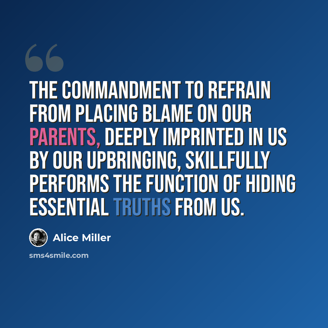 “The commandment to refrain from placing blame on our parents, deeply imprinted in us by our upbringing, skillfully performs the function of hiding essential truths from us.” quote by Alice Miller