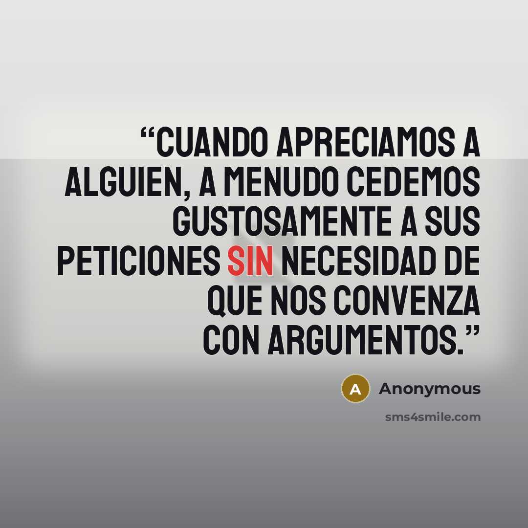 “Cuando apreciamos a alguien, a menudo cedemos gustosamente a sus peticiones sin necesidad de que nos convenza con argumentos.” quote by Anonymous