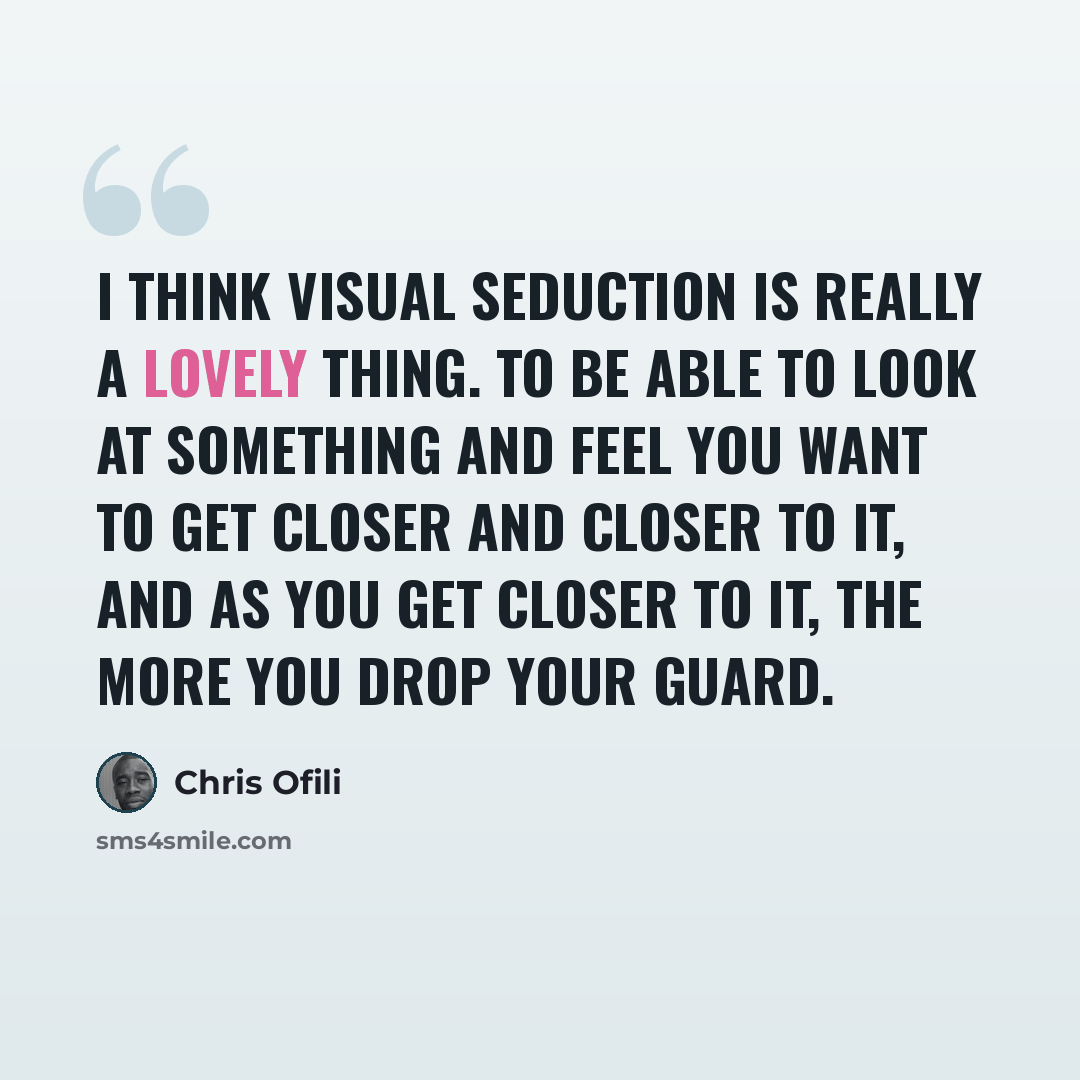 “I think visual seduction is really a lovely thing. To be able to look at something and feel you want to get closer and closer to it, and as you get closer to it, the more you drop your guard.” quote by Chris Ofili