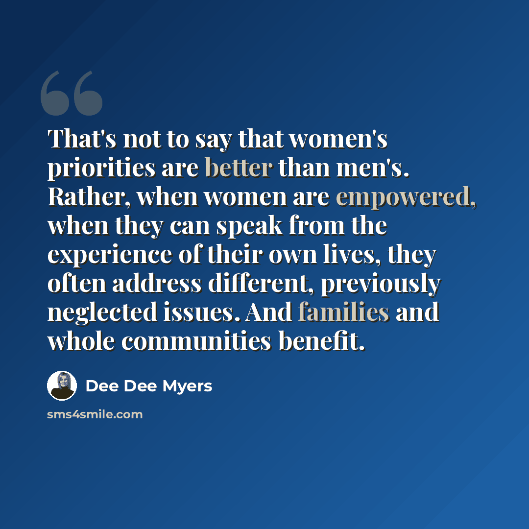 “That's not to say that women's priorities are better than men's. Rather, when women are empowered, when they can speak from the experience of their own lives, they often address different, previously neglected issues. And families and whole communities benefit.” quote by Dee Dee Myers