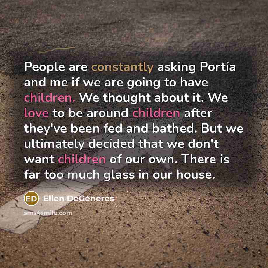 “People are constantly asking Portia and me if we are going to have children. We thought about it. We love to be around children after they've been fed and bathed. But we ultimately decided that we don't want children of our own. There is far too much glass in our house.” quote by Ellen DeGeneres
