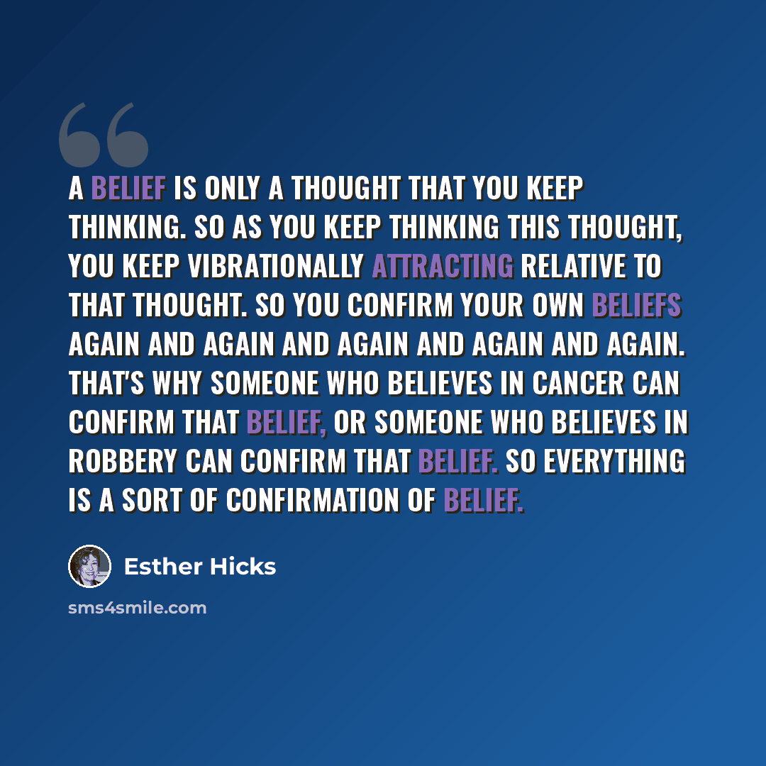 “A belief is only a thought that you keep thinking. So as you keep thinking this thought, you keep vibrationally attracting relative to that thought. So you confirm your own beliefs again and again and again and again and again. That's why someone who believes in cancer can confirm that belief, or…” quote by Esther Hicks