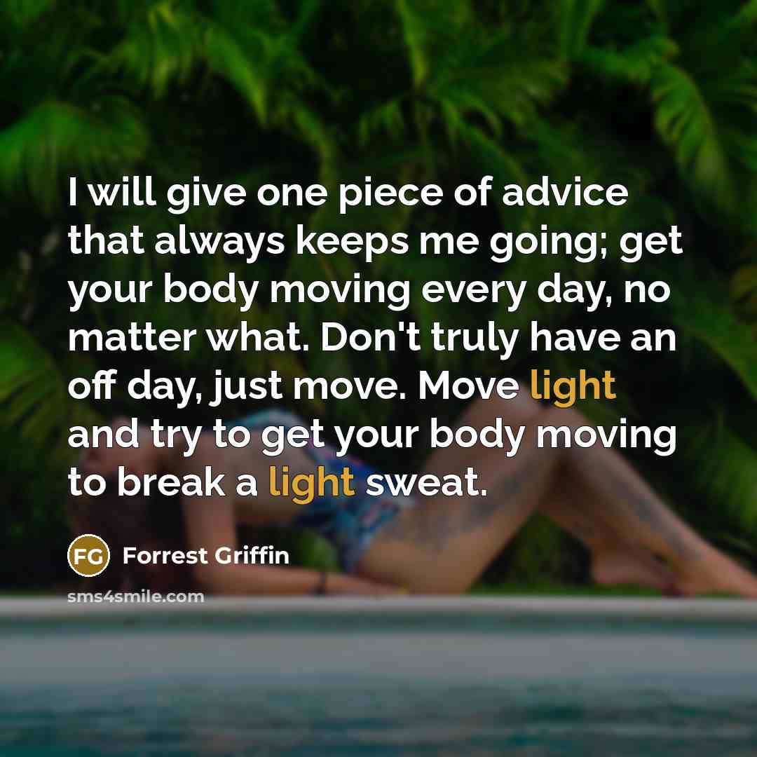 “I will give one piece of advice that always keeps me going; get your body moving every day, no matter what. Don't truly have an off day, just move. Move light and try to get your body moving to break a light sweat.” quote by Forrest Griffin
