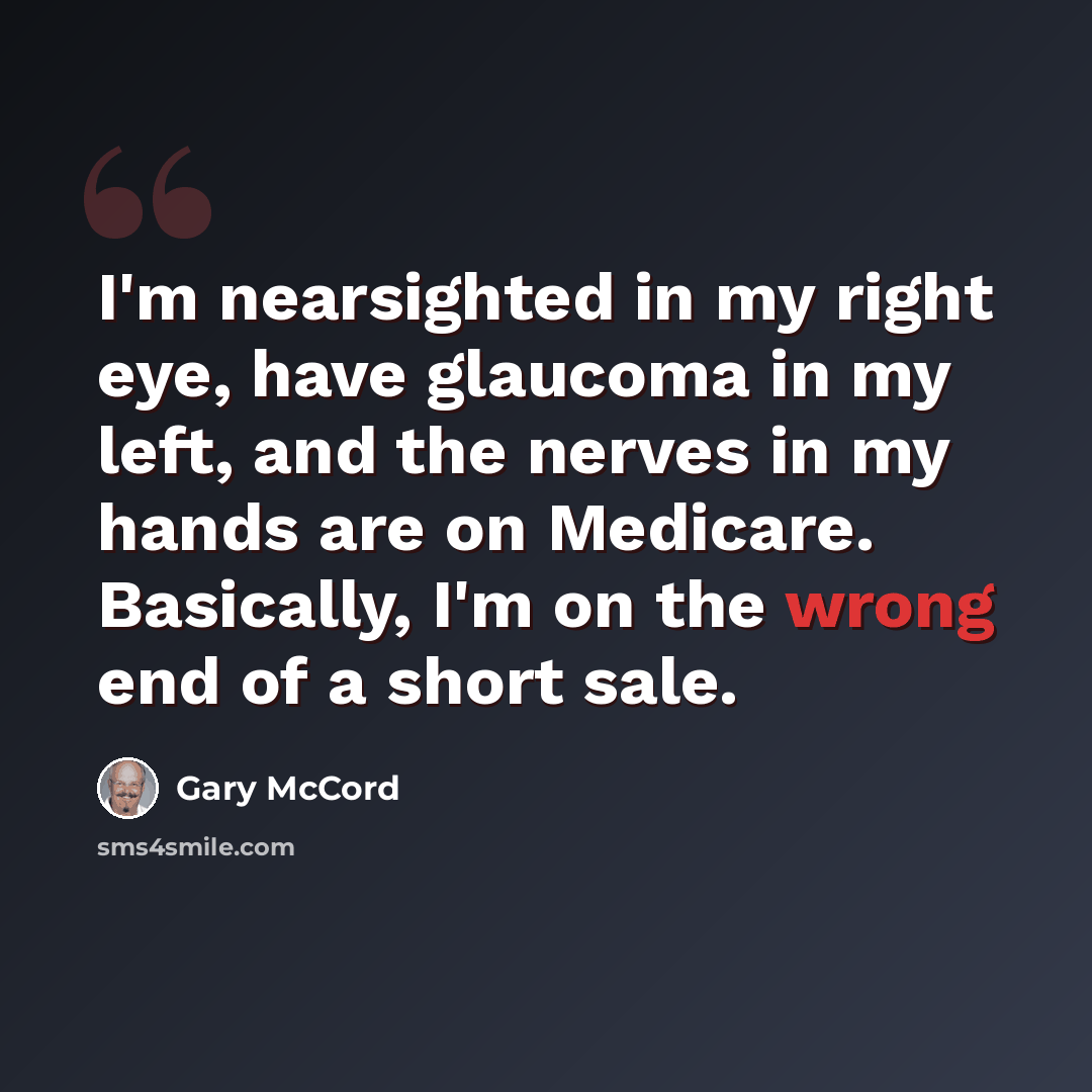 “I'm nearsighted in my right eye, have glaucoma in my left, and the nerves in my hands are on Medicare. Basically, I'm on the wrong end of a short sale.” quote by Gary McCord