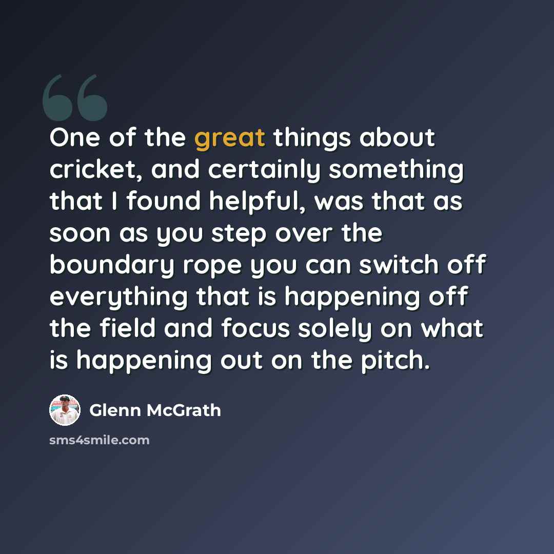 “One of the great things about cricket, and certainly something that I found helpful, was that as soon as you step over the boundary rope you can switch off everything that is happening off the field and focus solely on what is happening out on the pitch.” quote by Glenn McGrath