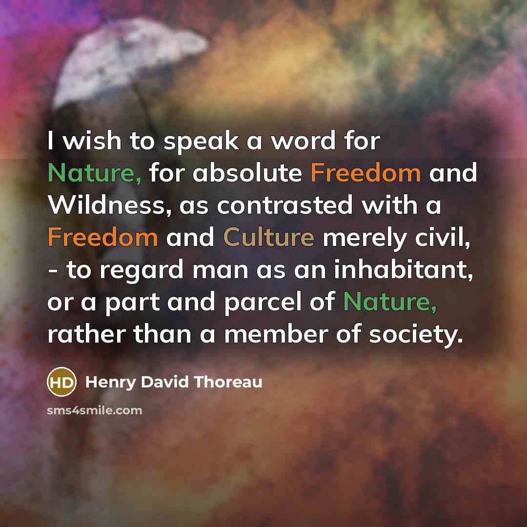 “I wish to speak a word for Nature, for absolute Freedom and Wildness, as contrasted with a Freedom and Culture merely civil, - to regard man as an inhabitant, or a part and parcel of Nature, rather than a member of society.” quote by Henry David Thoreau