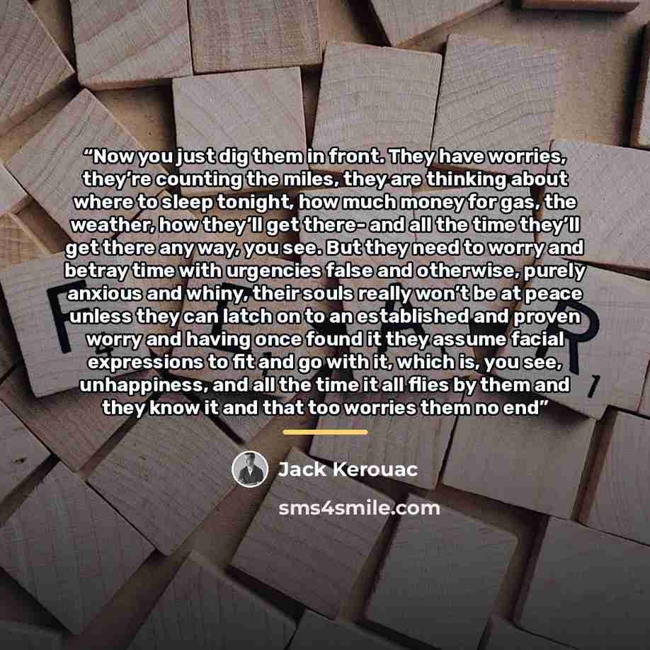 “Now you just dig them in front. They have worries, they’re counting the miles, they are thinking about where to sleep tonight, how much money for gas, the weather, how they’ll get there- and all the time they’ll get there any way, you see. But they need to worry and betray time with urgencies…” quote by Jack Kerouac