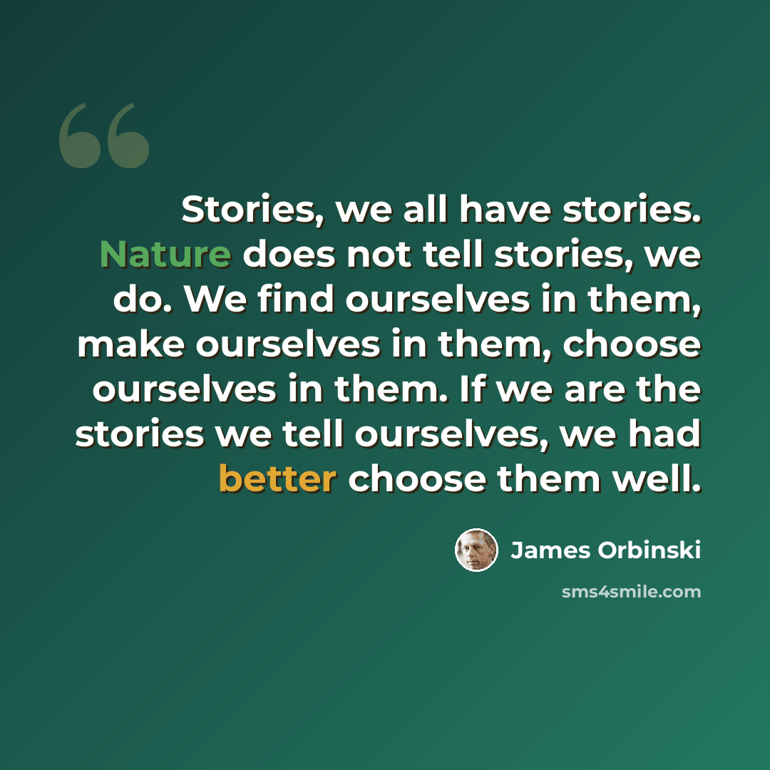 “Stories, we all have stories. Nature does not tell stories, we do. We find ourselves in them, make ourselves in them, choose ourselves in them. If we are the stories we tell ourselves, we had better choose them well.” quote by James Orbinski