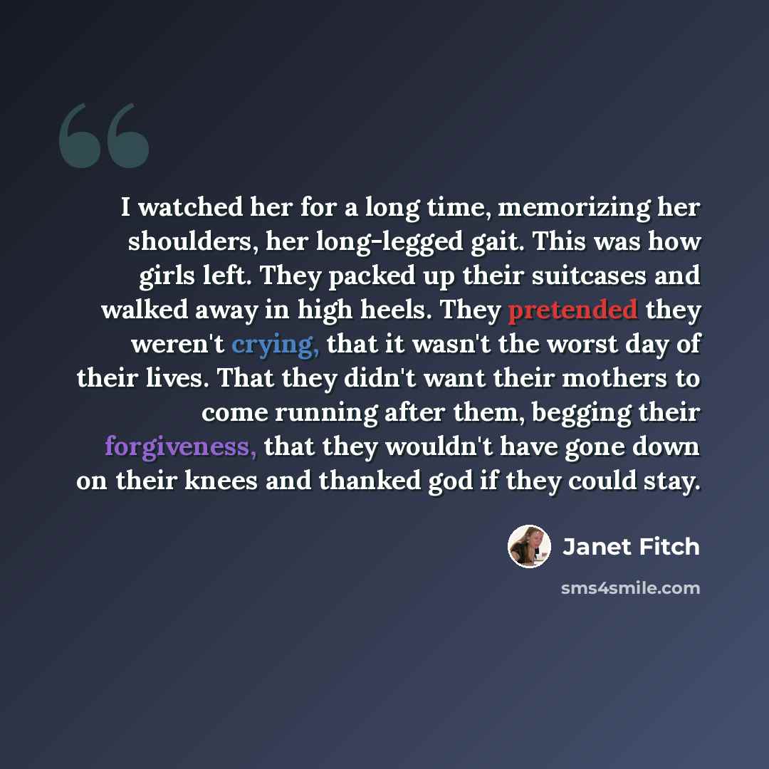 “I watched her for a long time, memorizing her shoulders, her long-legged gait. This was how girls left. They packed up their suitcases and walked away in high heels. They pretended they weren't crying, that it wasn't the worst day of their lives. That they didn't want their mothers to come running…” quote by Janet Fitch