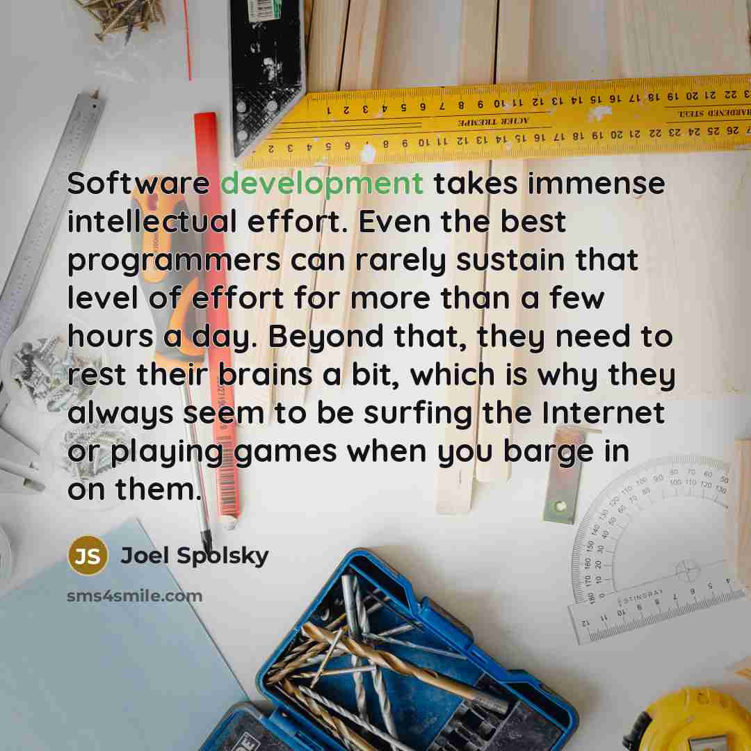 “Software development takes immense intellectual effort. Even the best programmers can rarely sustain that level of effort for more than a few hours a day. Beyond that, they need to rest their brains a bit, which is why they always seem to be surfing the Internet or playing games when you barge in…” quote by Joel Spolsky