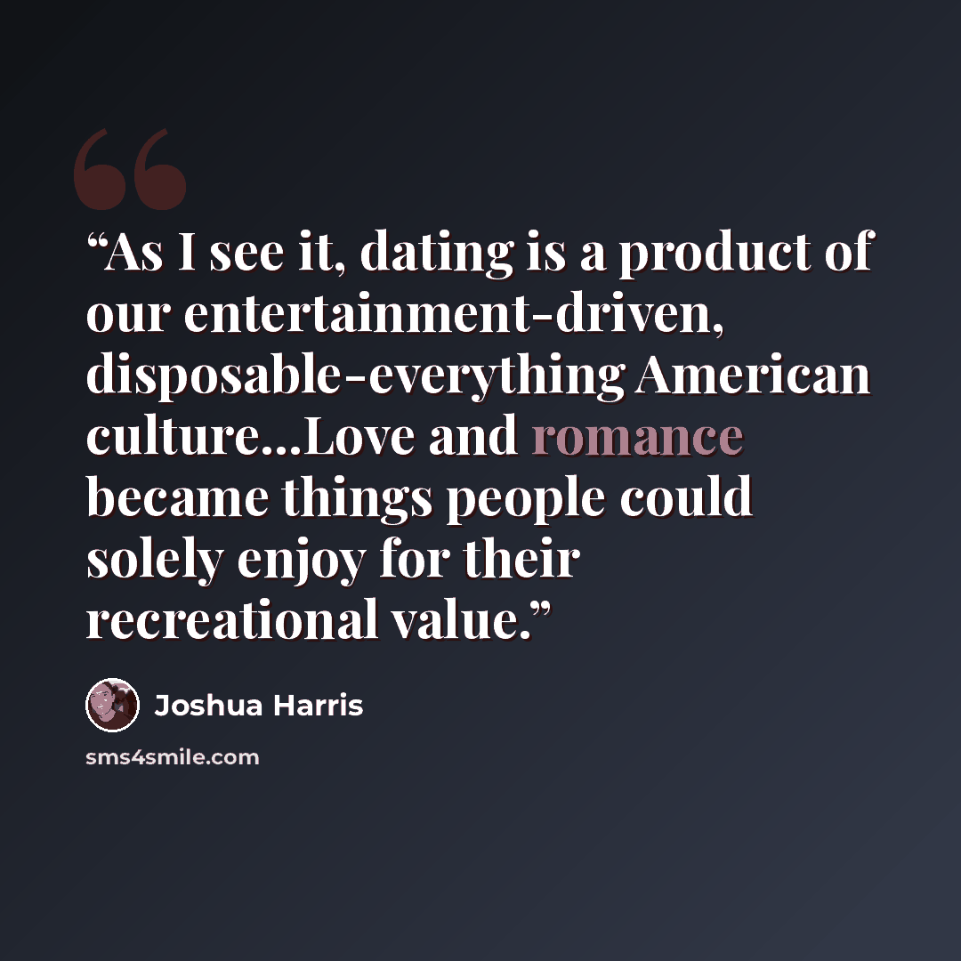 “As I see it, dating is a product of our entertainment-driven, disposable-everything American culture...Love and romance became things people could solely enjoy for their recreational value.” quote by Joshua Harris
