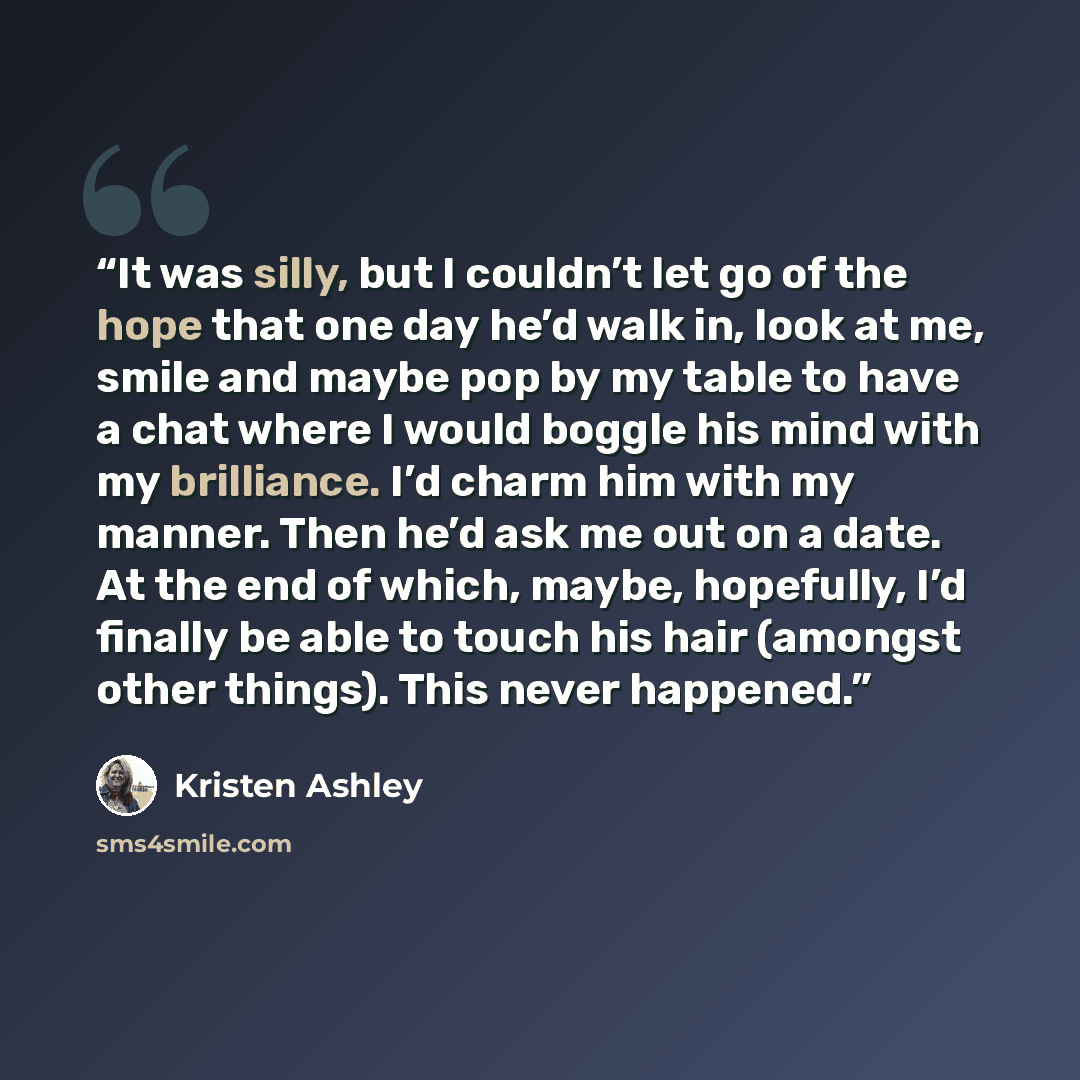 “It was silly, but I couldn’t let go of the hope that one day he’d walk in, look at me, smile and maybe pop by my table to have a chat where I would boggle his mind with my brilliance. I’d charm him with my manner. Then he’d ask me out on a date. At the end of which, maybe, hopefully, I’d finally…” quote by Kristen Ashley