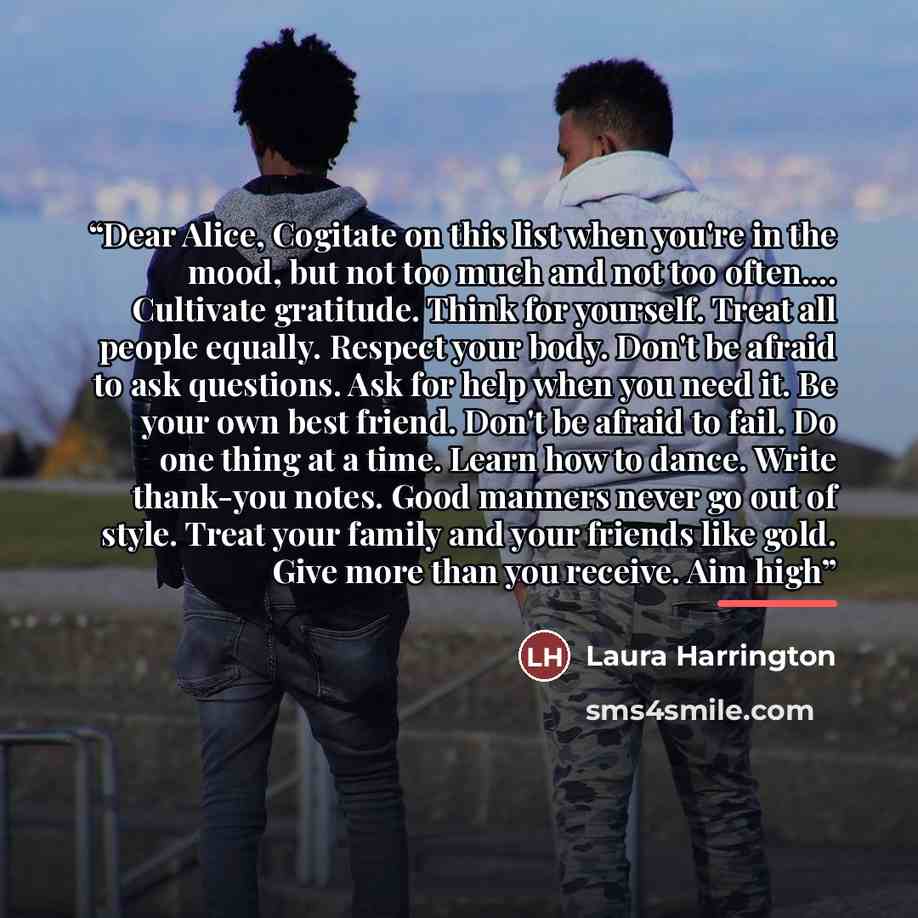 “Dear Alice, Cogitate on this list when you're in the mood, but not too much and not too often… Cultivate gratitude. Think for yourself. Treat all people equally. Respect your body. Don't be afraid to ask questions. Ask for help when you need it. Be your own best friend. Don't be afraid to fail. Do…” quote by Laura Harrington