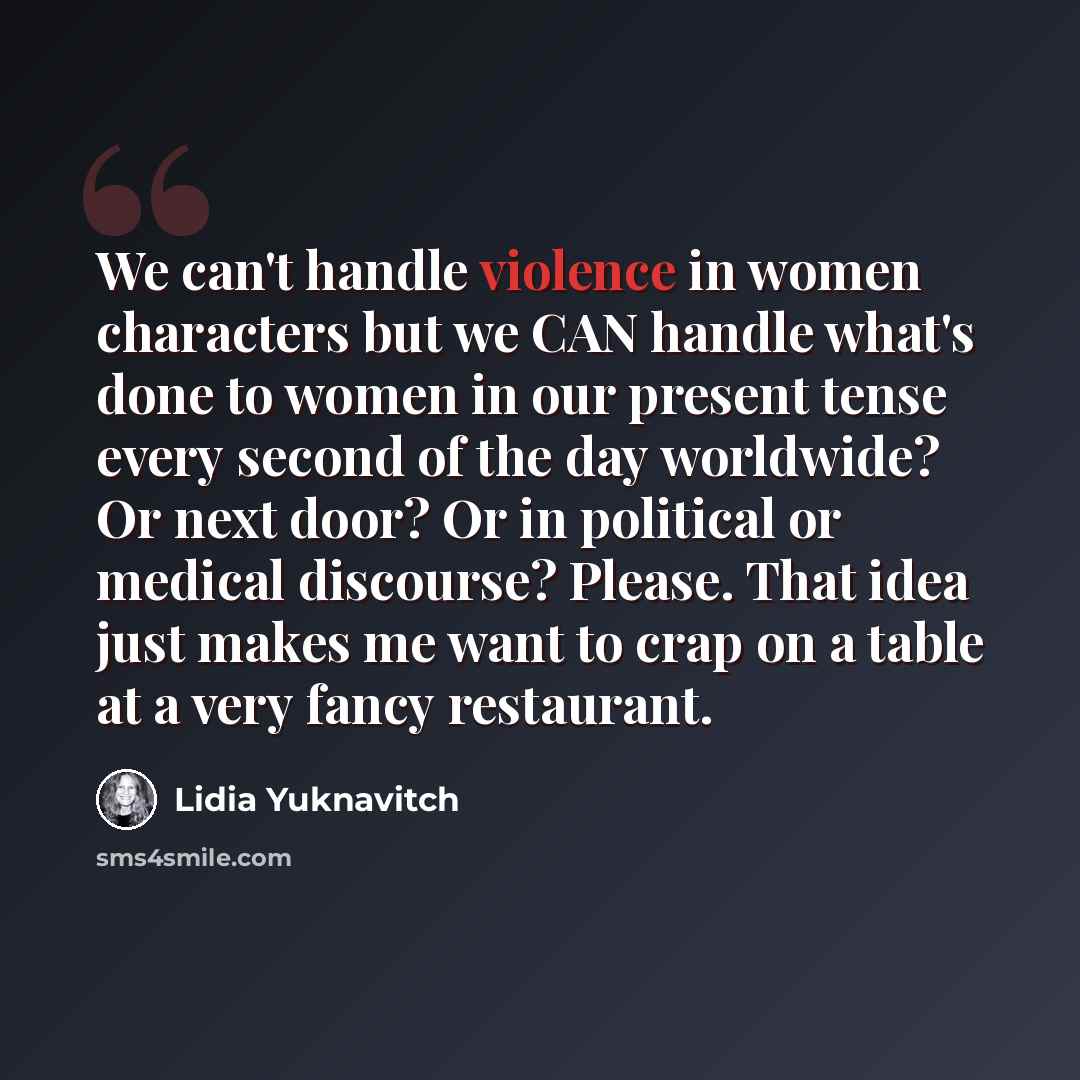 “We can't handle violence in women characters but we CAN handle what's done to women in our present tense every second of the day worldwide? Or next door? Or in political or medical discourse? Please. That idea just makes me want to crap on a table at a very fancy restaurant.” quote by Lidia Yuknavitch