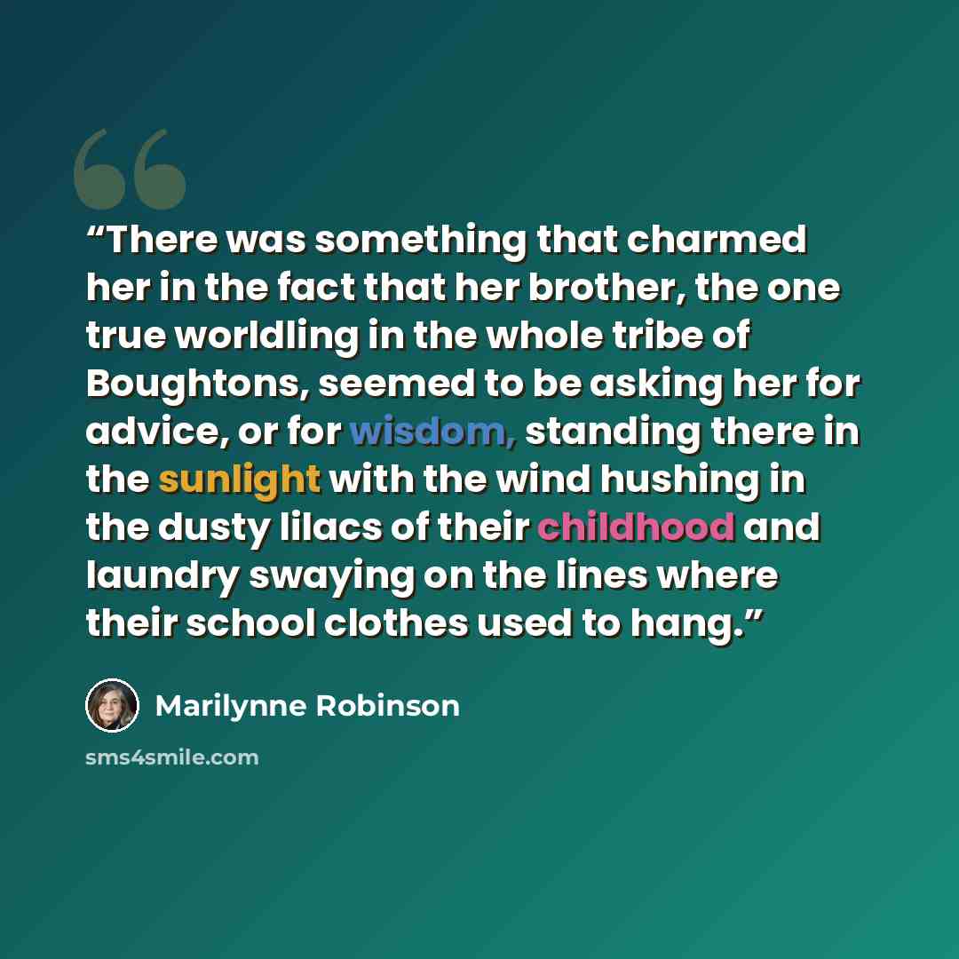 “There was something that charmed her in the fact that her brother, the one true worldling in the whole tribe of Boughtons, seemed to be asking her for advice, or for wisdom, standing there in the sunlight with the wind hushing in the dusty lilacs of their childhood and laundry swaying on the lines…” quote by Marilynne Robinson