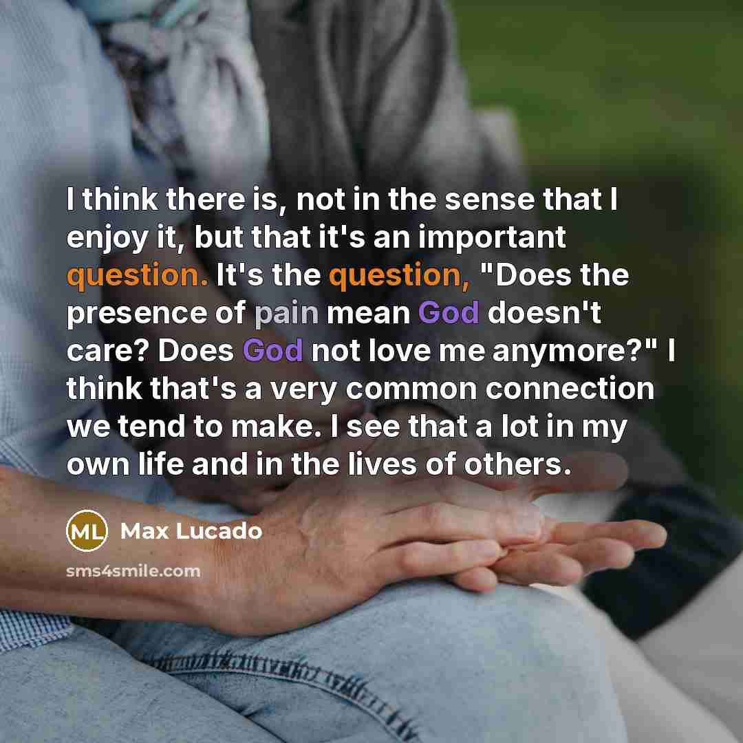 “I think there is, not in the sense that I enjoy it, but that it's an important question. It's the question, "Does the presence of pain mean God doesn't care? Does God not love me anymore?" I think that's a very common connection we tend to make. I see that a lot in my own life and in the lives of…” quote by Max Lucado
