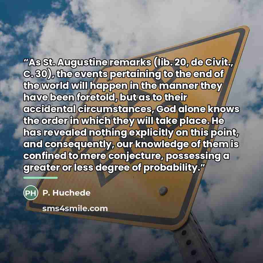 “As St. Augustine remarks (lib. 20, de Civit., C. 30), the events pertaining to the end of the world will happen in the manner they have been foretold, but as to their accidental circumstances, God alone knows the order in which they will take place. He has revealed nothing explicitly on this…” quote by P. Huchede