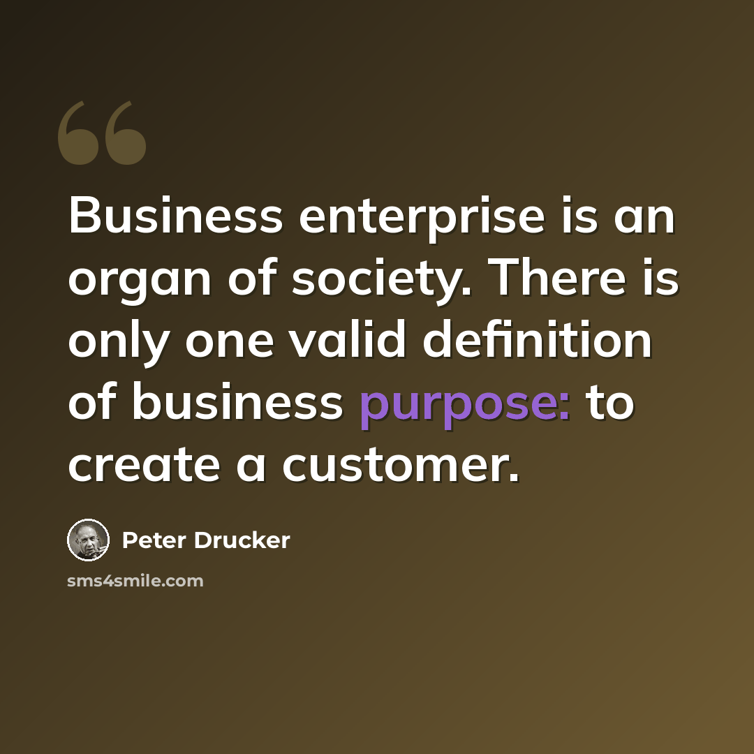 “Business enterprise is an organ of society. There is only one valid definition of business purpose: to create a customer.” quote by Peter Drucker