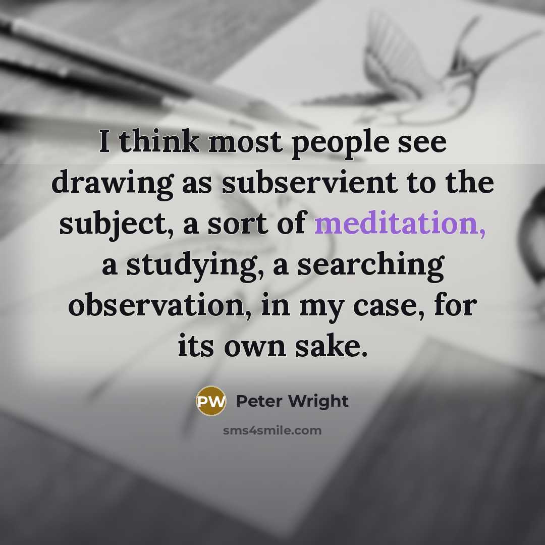 “I think most people see drawing as subservient to the subject, a sort of meditation, a studying, a searching observation, in my case, for its own sake.” quote by Peter Wright