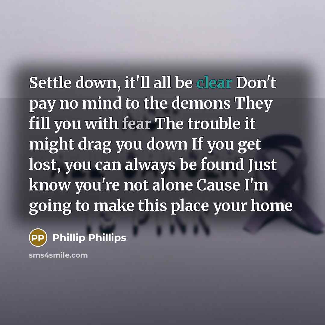“Settle down, it'll all be clear Don't pay no mind to the demons They fill you with fear The trouble it might drag you down If you get lost, you can always be found Just know you're not alone Cause I'm going to make this place your home” quote by Phillip Phillips