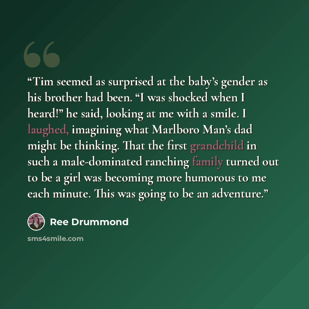 “Tim seemed as surprised at the baby’s gender as his brother had been. “I was shocked when I heard!” he said, looking at me with a smile. I laughed, imagining what Marlboro Man’s dad might be thinking. That the first grandchild in such a male-dominated ranching family turned out to be a girl was…” quote by Ree Drummond