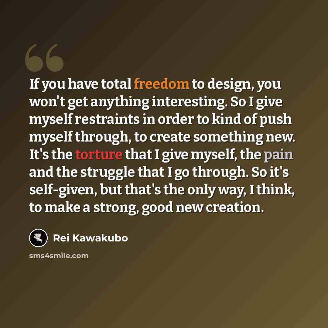 “If you have total freedom to design, you won't get anything interesting. So I give myself restraints in order to kind of push myself through, to create something new. It's the torture that I give myself, the pain and the struggle that I go through. So it's self-given, but that's the only way, I…” quote by Rei Kawakubo
