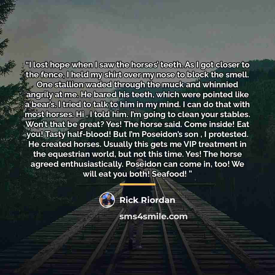 “I lost hope when I saw the horses’ teeth. As I got closer to the fence, I held my shirt over my nose to block the smell. One stallion waded through the muck and whinnied angrily at me. He bared his teeth, which were pointed like a bear’s. I tried to talk to him in my mind. I can do that with most…” quote by Rick Riordan