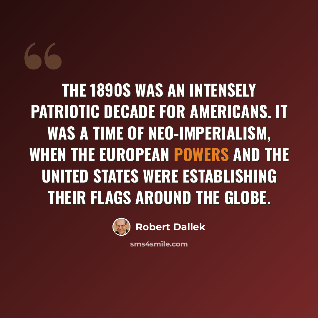 “The 1890s was an intensely patriotic decade for Americans. It was a time of neo-imperialism, when the European powers and the United States were establishing their flags around the globe.” quote by Robert Dallek