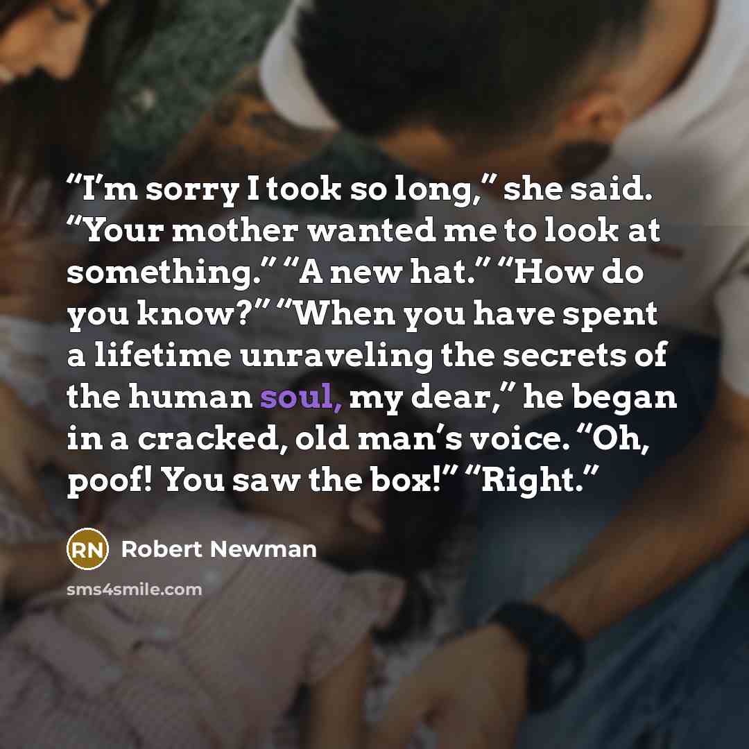 “I’m sorry I took so long,” she said. “Your mother wanted me to look at something.” “A new hat.” “How do you know?” “When you have spent a lifetime unraveling the secrets of the human soul, my dear,” he began in a cracked, old man’s voice. “Oh, poof! You saw the box!” “Right.” quote by Robert Newman