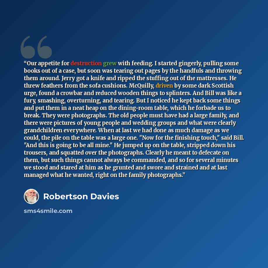 “Our appetite for destruction grew with feeding. I started gingerly, pulling some books out of a case, but soon was tearing out pages by the handfuls and throwing them around. Jerry got a knife and ripped the stuffing out of the mattresses. He threw feathers from the sofa cushions. McQuilly, driven…” quote by Robertson Davies