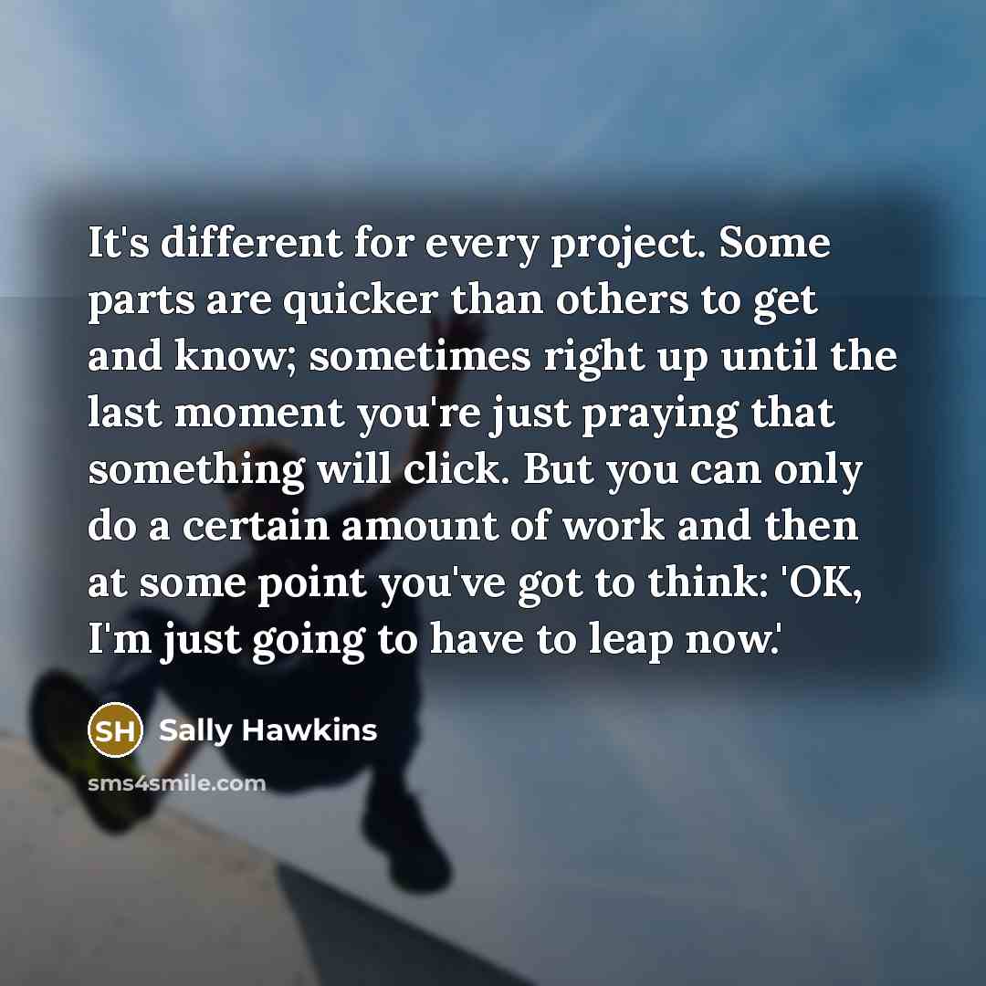 “It's different for every project. Some parts are quicker than others to get and know; sometimes right up until the last moment you're just praying that something will click. But you can only do a certain amount of work and then at some point you've got to think: 'OK, I'm just going to have to leap…” quote by Sally Hawkins