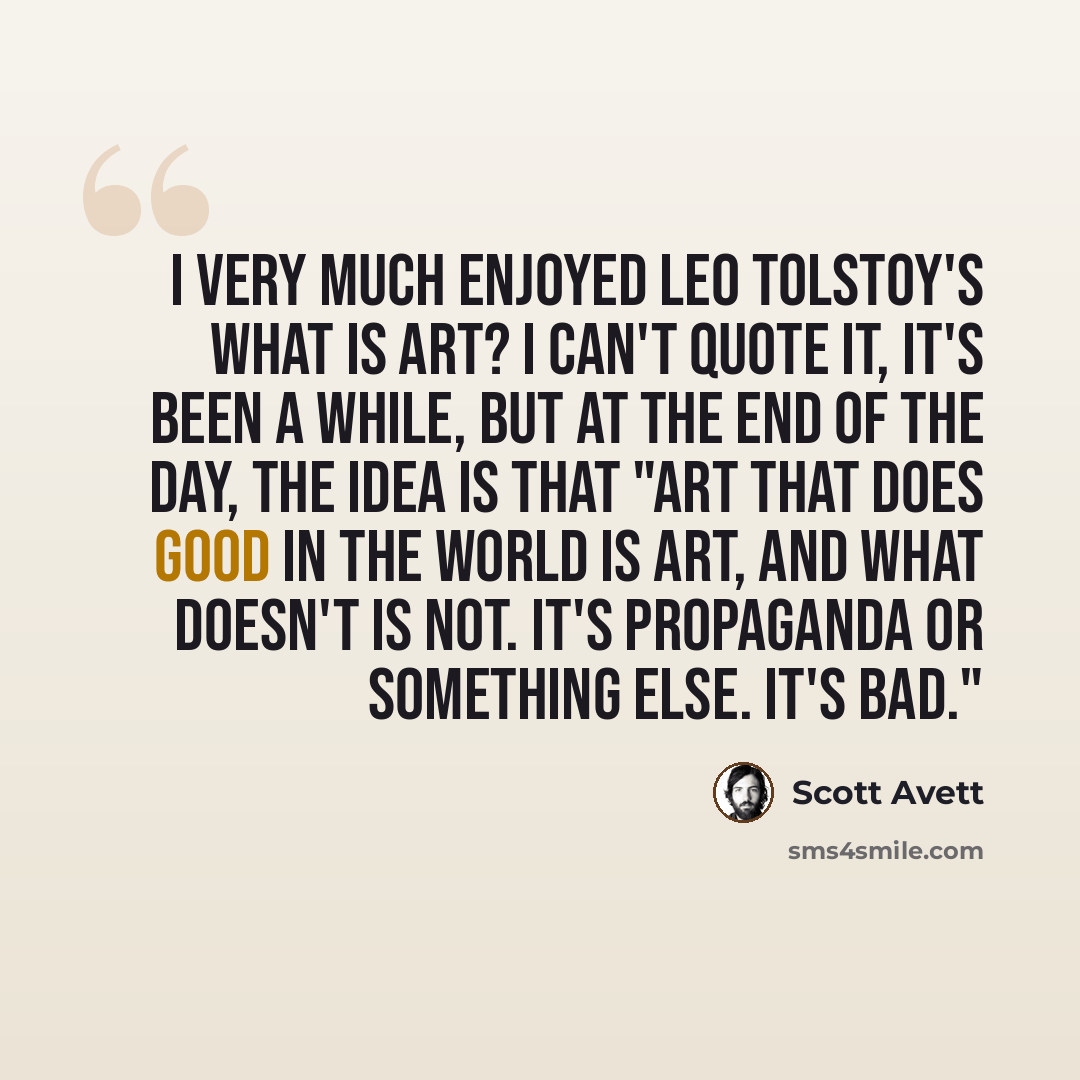 “I very much enjoyed Leo Tolstoy's What is Art? I can't quote it, it's been a while, but at the end of the day, the idea is that "art that does good in the world is art, and what doesn't is not. It's propaganda or something else. It's bad."” quote by Scott Avett
