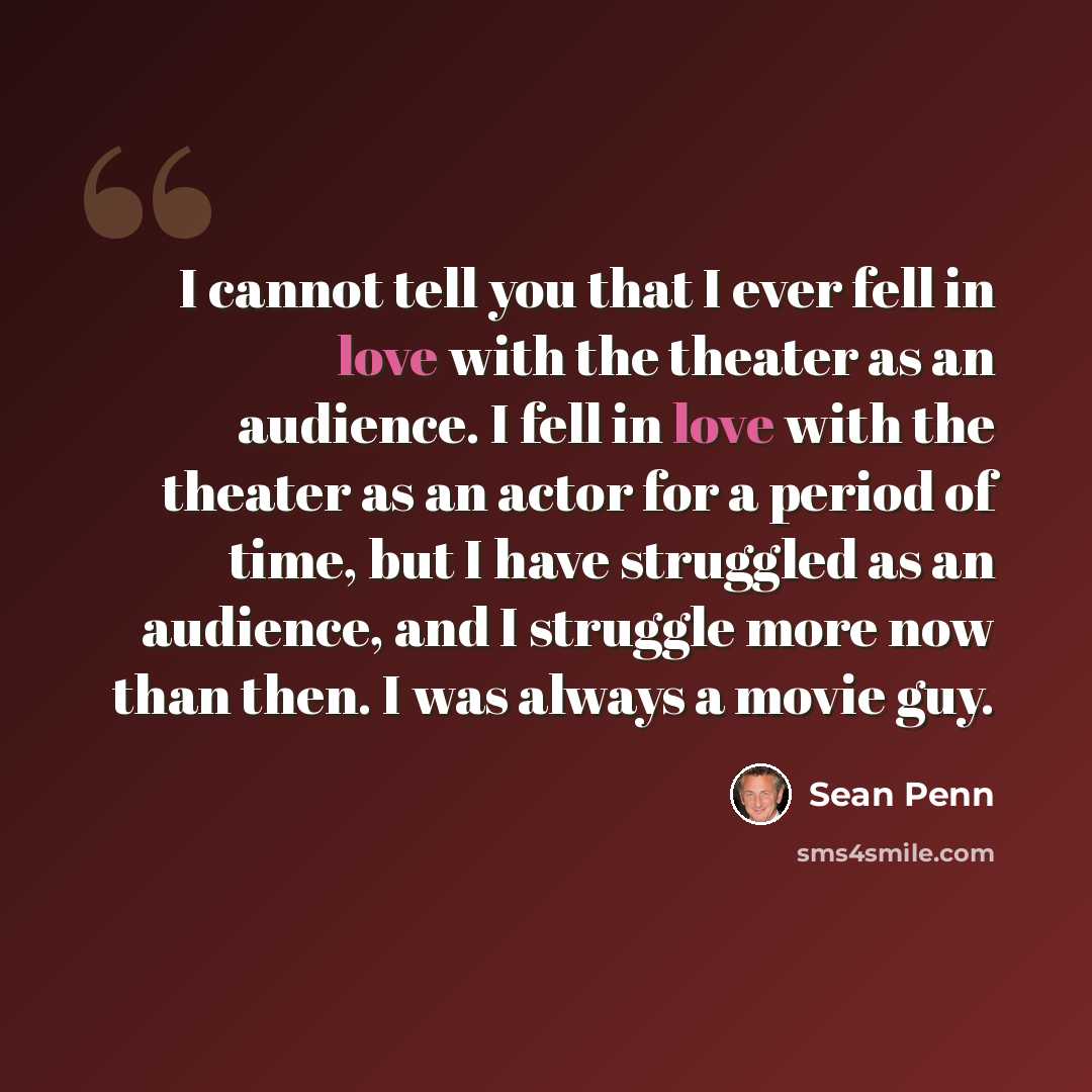 “I cannot tell you that I ever fell in love with the theater as an audience. I fell in love with the theater as an actor for a period of time, but I have struggled as an audience, and I struggle more now than then. I was always a movie guy.” quote by Sean Penn