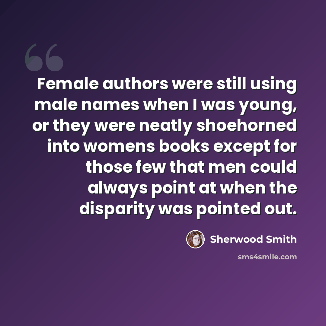 “Female authors were still using male names when I was young, or they were neatly shoehorned into womens books except for those few that men could always point at when the disparity was pointed out.” quote by Sherwood Smith